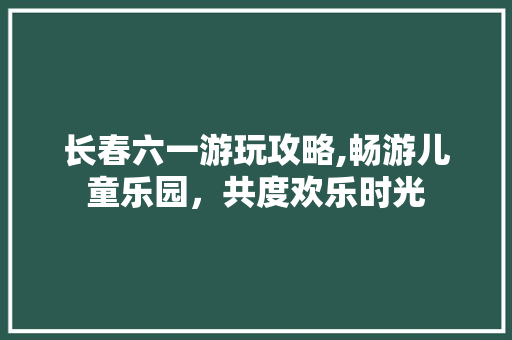 长春六一游玩攻略,畅游儿童乐园，共度欢乐时光