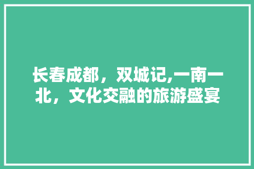 长春成都，双城记,一南一北，文化交融的旅游盛宴