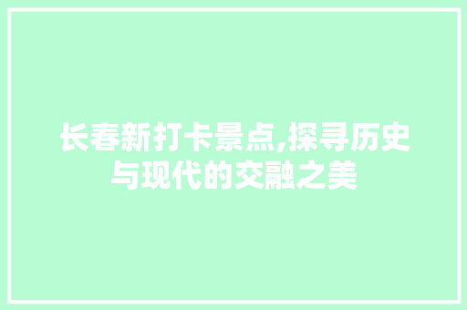 长春新打卡景点,探寻历史与现代的交融之美