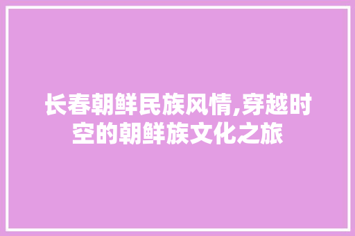 长春朝鲜民族风情,穿越时空的朝鲜族文化之旅