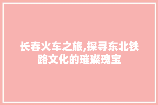 长春火车之旅,探寻东北铁路文化的璀璨瑰宝