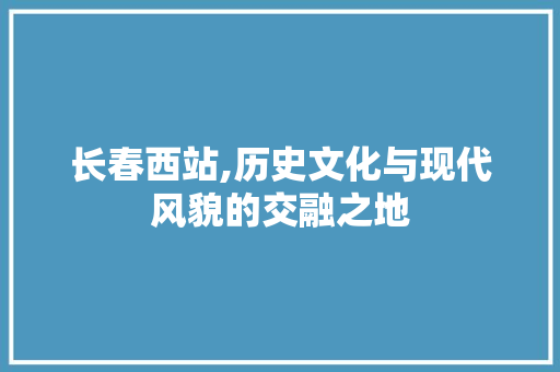 长春西站,历史文化与现代风貌的交融之地