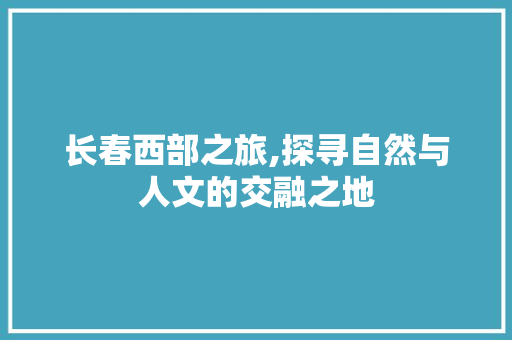 长春西部之旅,探寻自然与人文的交融之地