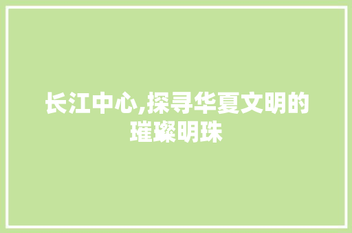 长江中心,探寻华夏文明的璀璨明珠