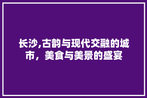 长沙,古韵与现代交融的城市，美食与美景的盛宴