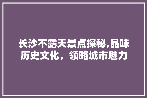 长沙不露天景点探秘,品味历史文化，领略城市魅力