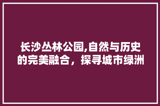 长沙丛林公园,自然与历史的完美融合，探寻城市绿洲的神秘魅力