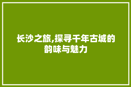 长沙之旅,探寻千年古城的韵味与魅力