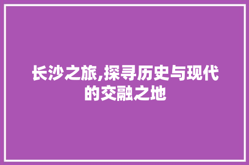 长沙之旅,探寻历史与现代的交融之地