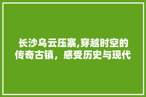 长沙乌云压寨,穿越时空的传奇古镇，感受历史与现代交融的魅力