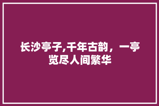 长沙亭子,千年古韵，一亭览尽人间繁华