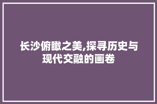 长沙俯瞰之美,探寻历史与现代交融的画卷