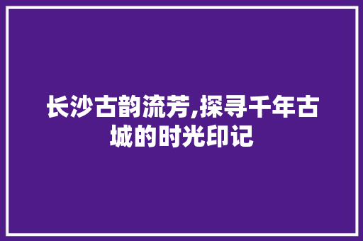 长沙古韵流芳,探寻千年古城的时光印记