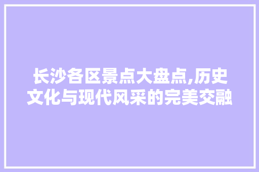 长沙各区景点大盘点,历史文化与现代风采的完美交融