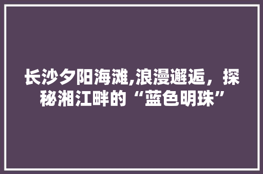 长沙夕阳海滩,浪漫邂逅，探秘湘江畔的“蓝色明珠”