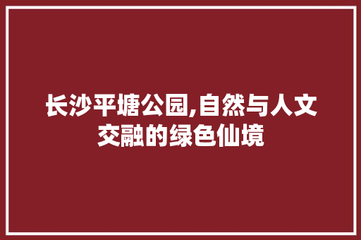 长沙平塘公园,自然与人文交融的绿色仙境