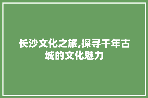 长沙文化之旅,探寻千年古城的文化魅力