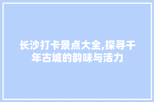 长沙打卡景点大全,探寻千年古城的韵味与活力