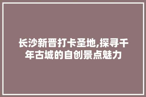 长沙新晋打卡圣地,探寻千年古城的自创景点魅力