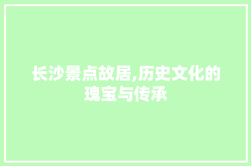 长沙景点故居,历史文化的瑰宝与传承