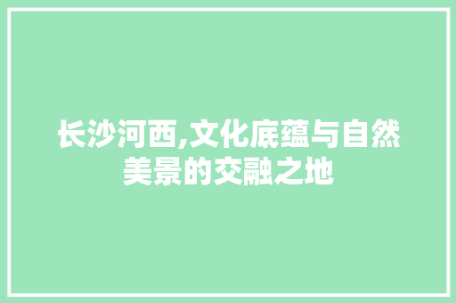 长沙河西,文化底蕴与自然美景的交融之地