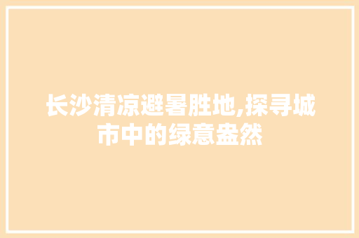 长沙清凉避暑胜地,探寻城市中的绿意盎然