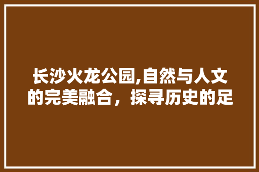 长沙火龙公园,自然与人文的完美融合，探寻历史的足迹