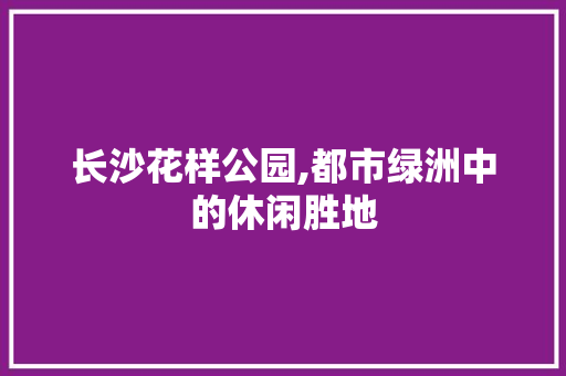 长沙花样公园,都市绿洲中的休闲胜地