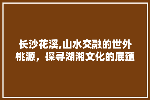 长沙花溪,山水交融的世外桃源，探寻湖湘文化的底蕴