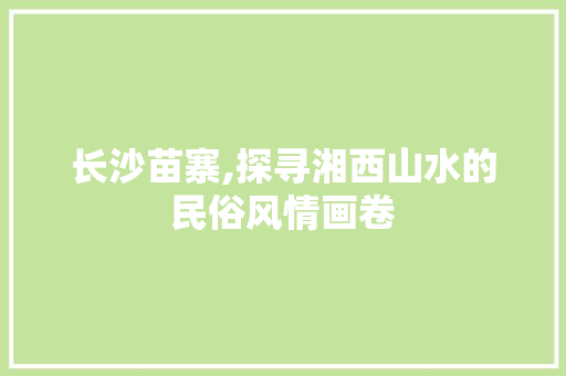 长沙苗寨,探寻湘西山水的民俗风情画卷