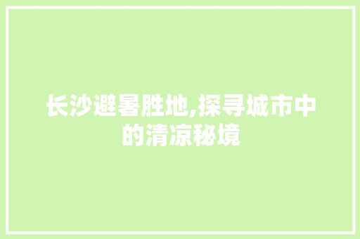 长沙避暑胜地,探寻城市中的清凉秘境