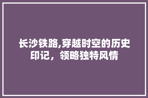 长沙铁路,穿越时空的历史印记，领略独特风情