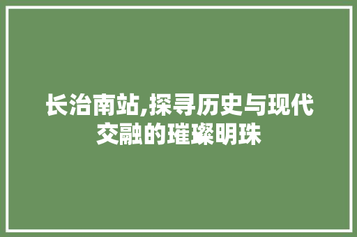 长治南站,探寻历史与现代交融的璀璨明珠