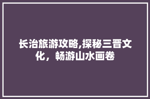 长治旅游攻略,探秘三晋文化，畅游山水画卷