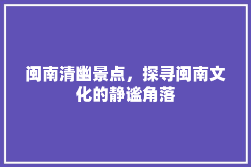 闽南清幽景点，探寻闽南文化的静谧角落