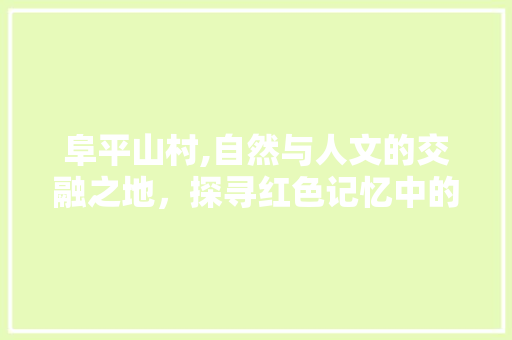 阜平山村,自然与人文的交融之地，探寻红色记忆中的美丽乡村