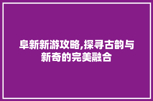 阜新新游攻略,探寻古韵与新奇的完美融合