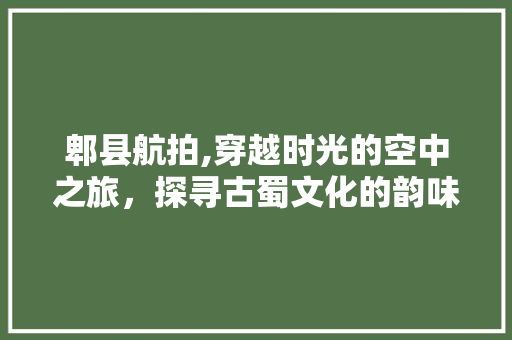 郫县航拍,穿越时光的空中之旅，探寻古蜀文化的韵味