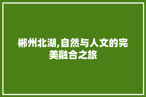 郴州北湖,自然与人文的完美融合之旅