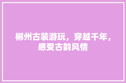 郴州古装游玩，穿越千年，感受古韵风情