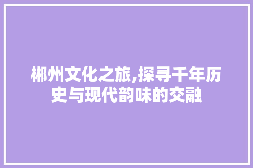 郴州文化之旅,探寻千年历史与现代韵味的交融