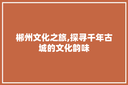 郴州文化之旅,探寻千年古城的文化韵味