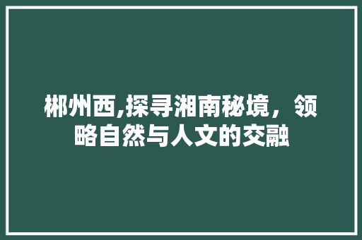 郴州西,探寻湘南秘境，领略自然与人文的交融