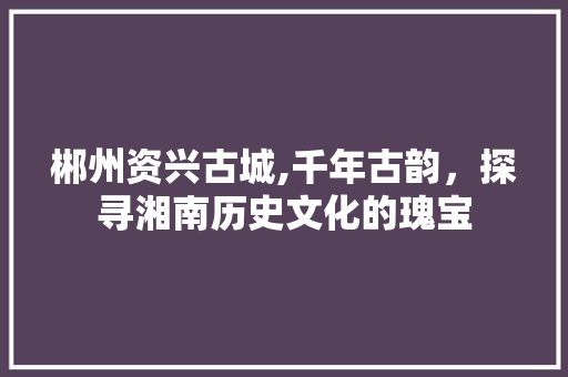 郴州资兴古城,千年古韵，探寻湘南历史文化的瑰宝