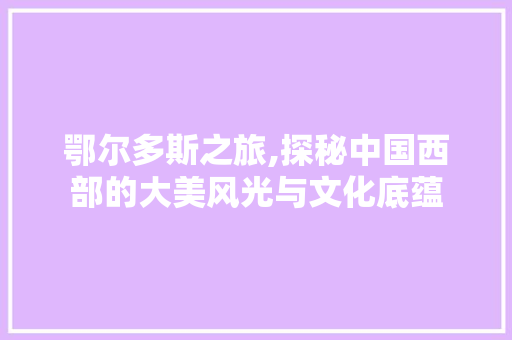 鄂尔多斯之旅,探秘中国西部的大美风光与文化底蕴