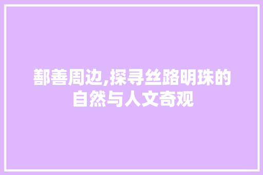 鄯善周边,探寻丝路明珠的自然与人文奇观