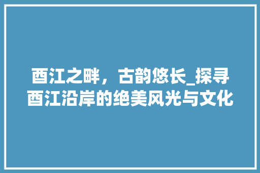 酉江之畔，古韵悠长_探寻酉江沿岸的绝美风光与文化底蕴