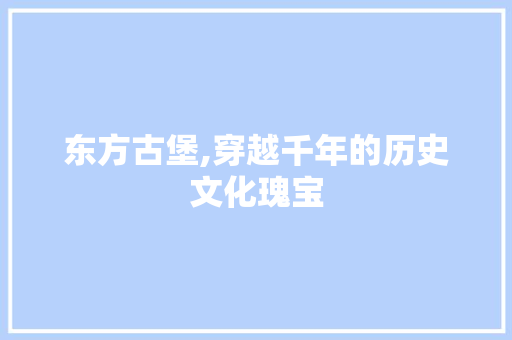 东方古堡,穿越千年的历史文化瑰宝