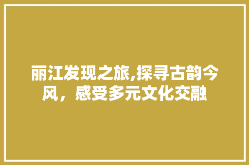 丽江发现之旅,探寻古韵今风，感受多元文化交融  第1张