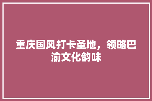 重庆国风打卡圣地，领略巴渝文化韵味